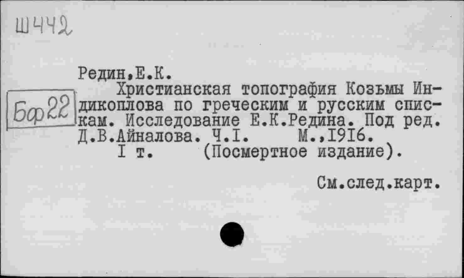 ﻿шчи
Редин,Е.К.
Христианская топография Козьмы Ин-дикоплова по греческим и русским спискам. Исследование Е.К.Редина. Под ред. Д.В.Айналова. Ч.І. М.,1916.
I т. (Посмертное издание).
См.след.карт.